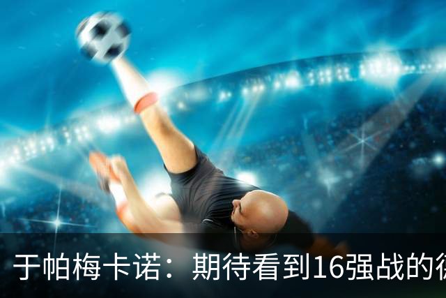 于帕梅卡诺：期待看到16强战的德法对决 世界杯不存在绝对的强队